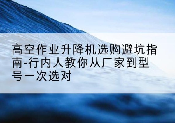 廉江升降平台厂家-高空作业升降机选购避坑指南-行内人教你从厂家到型号一次选对