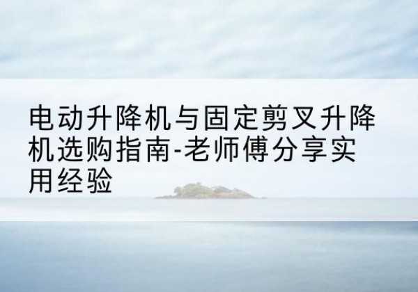 廉江电动升降机怎么选-电动升降机与固定剪叉升降机选购指南-老师傅分享实用经验