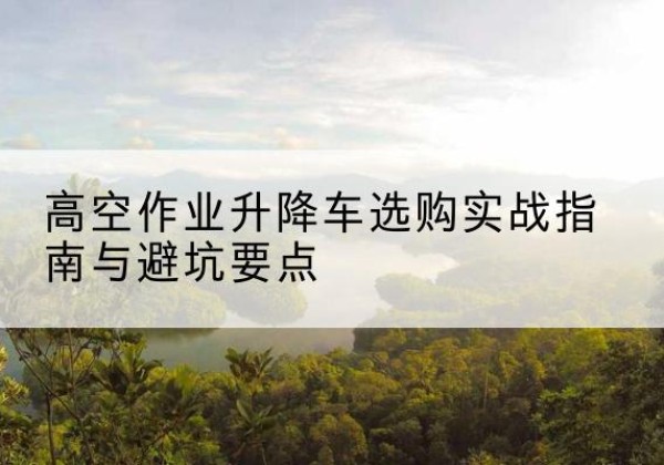 廉江升降车怎么选-高空作业升降车选购实战指南与避坑要点