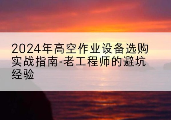 廉江高空作业升降机厂家推荐-2024年高空作业设备选购实战指南-老工程师的避坑经验